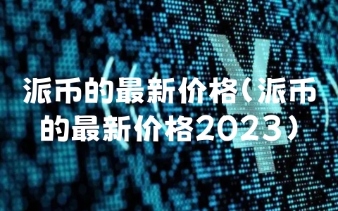 派币的最新价格（派币的最新价格2023）